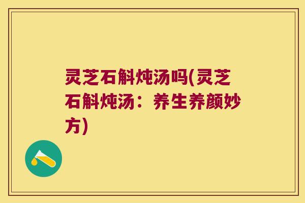 灵芝石斛炖汤吗(灵芝石斛炖汤：养生养颜妙方)
