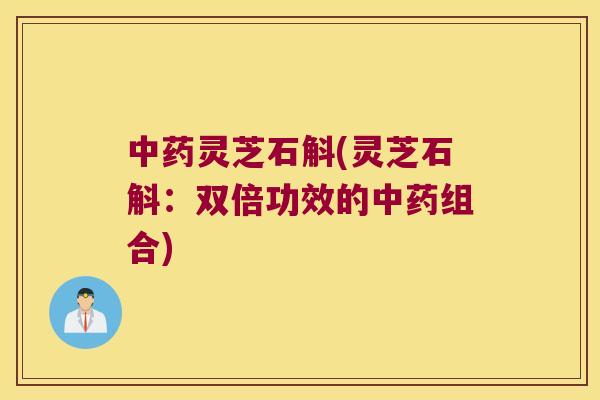 中药灵芝石斛(灵芝石斛：双倍功效的中药组合)