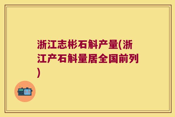 浙江志彬石斛产量(浙江产石斛量居全国前列)