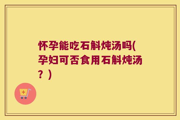 怀孕能吃石斛炖汤吗(孕妇可否食用石斛炖汤？)