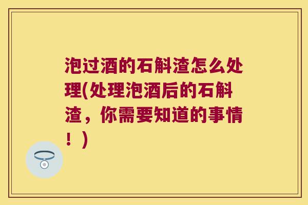 泡过酒的石斛渣怎么处理(处理泡酒后的石斛渣，你需要知道的事情！)