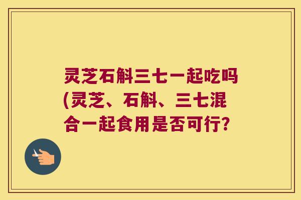 灵芝石斛三七一起吃吗(灵芝、石斛、三七混合一起食用是否可行？
