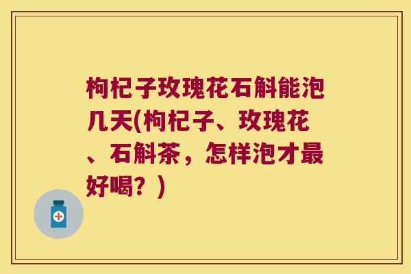 枸杞子玫瑰花石斛能泡几天(枸杞子、玫瑰花、石斛茶，怎样泡才最好喝？)