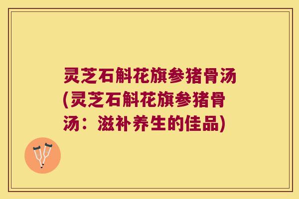 灵芝石斛花旗参猪骨汤(灵芝石斛花旗参猪骨汤：滋补养生的佳品)