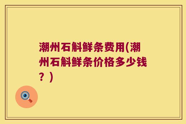 潮州石斛鲜条费用(潮州石斛鲜条价格多少钱？)