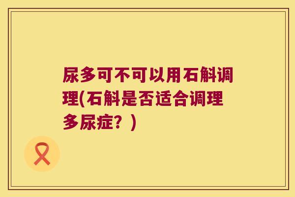 尿多可不可以用石斛调理(石斛是否适合调理多尿症？)