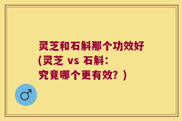 灵芝和石斛那个功效好(灵芝 vs 石斛：究竟哪个更有效？)
