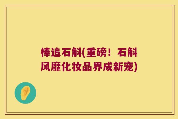 棒追石斛(重磅！石斛风靡化妆品界成新宠)