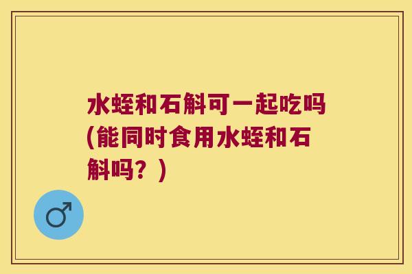 水蛭和石斛可一起吃吗(能同时食用水蛭和石斛吗?) 水蛭和石斛可一起吃吗(能同时食用水蛭和石斛吗?)