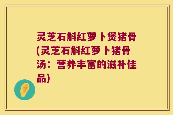 灵芝石斛红萝卜煲猪骨(灵芝石斛红萝卜猪骨汤：营养丰富的滋补佳品)