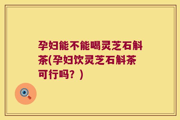 孕妇能不能喝灵芝石斛茶(孕妇饮灵芝石斛茶可行吗？)