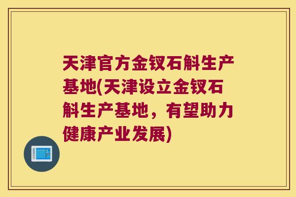 天津官方金钗石斛生产基地(天津设立金钗石斛生产基地，有望助力健康产业发展)