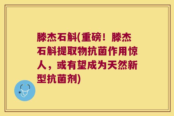 滕杰石斛(重磅！滕杰石斛提取物抗菌作用惊人，或有望成为天然新型抗菌剂)