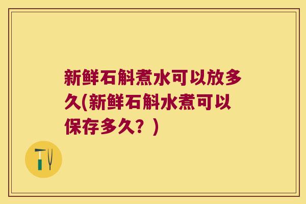 新鲜石斛煮水可以放多久(新鲜石斛水煮可以保存多久？)