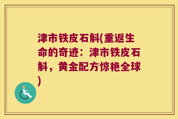 津市铁皮石斛(重返生命的奇迹：津市铁皮石斛，黄金配方惊艳全球)