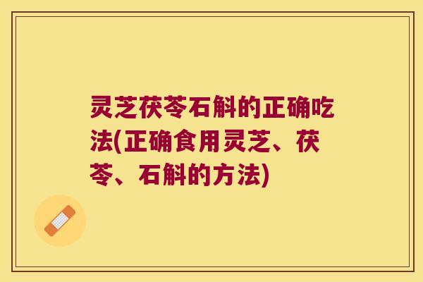 灵芝茯苓石斛的正确吃法(正确食用灵芝、茯苓、石斛的方法)