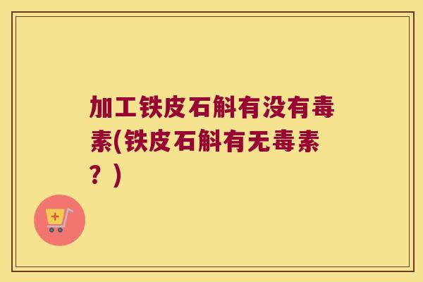 加工铁皮石斛有没有毒素(铁皮石斛有无毒素？)
