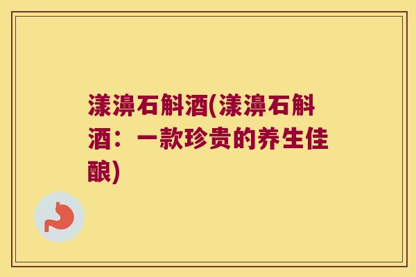 漾濞石斛酒(漾濞石斛酒：一款珍贵的养生佳酿)