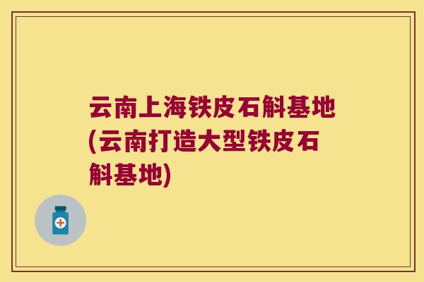 云南上海铁皮石斛基地(云南打造大型铁皮石斛基地)