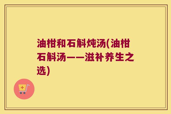 油柑和石斛炖汤(油柑石斛汤——滋补养生之选)