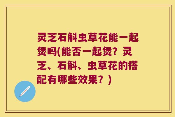灵芝石斛虫草花能一起煲吗(能否一起煲?灵芝、石斛、虫草花的搭配有哪些效果?) 灵芝石斛虫草花能一起煲吗(能否一起煲?灵芝、石斛、虫草花的搭配有哪些效果?)