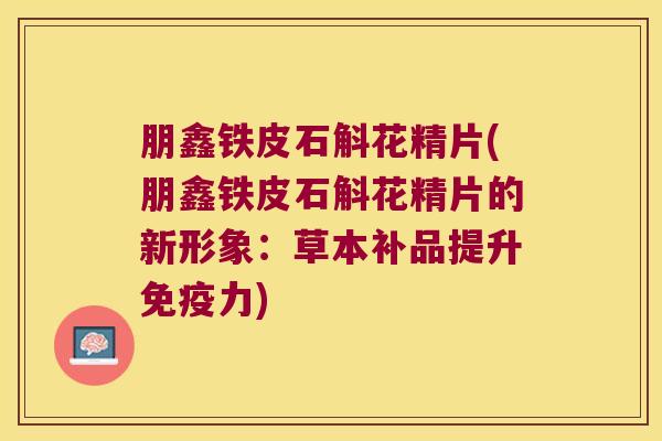 朋鑫铁皮石斛花精片(朋鑫铁皮石斛花精片的新形象：草本补品提升免疫力)