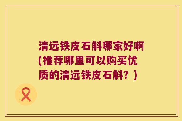 清远铁皮石斛哪家好啊(推荐哪里可以购买优质的清远铁皮石斛？)