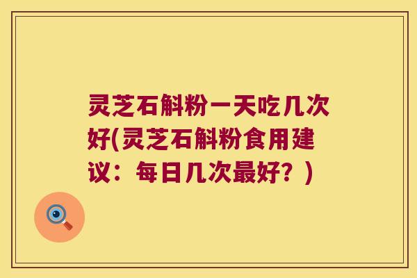 灵芝石斛粉一天吃几次好(灵芝石斛粉食用建议:每日几次好?) 灵芝石斛粉一天吃几次好(灵芝石斛粉食用建议:每日几次好?)