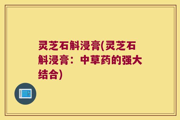 灵芝石斛浸膏(灵芝石斛浸膏:中草药的强大结合) 灵芝石斛浸膏(灵芝石斛浸膏:中草药的强大结合)
