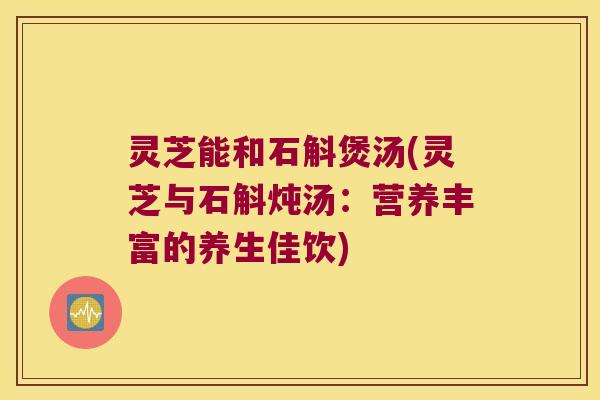 灵芝能和石斛煲汤(灵芝与石斛炖汤：营养丰富的养生佳饮)