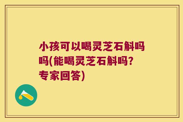 小孩可以喝灵芝石斛吗吗(能喝灵芝石斛吗？专家回答)