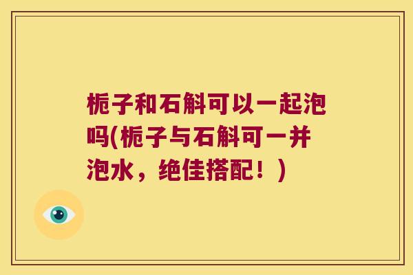 栀子和石斛可以一起泡吗(栀子与石斛可一并泡水，绝佳搭配！)