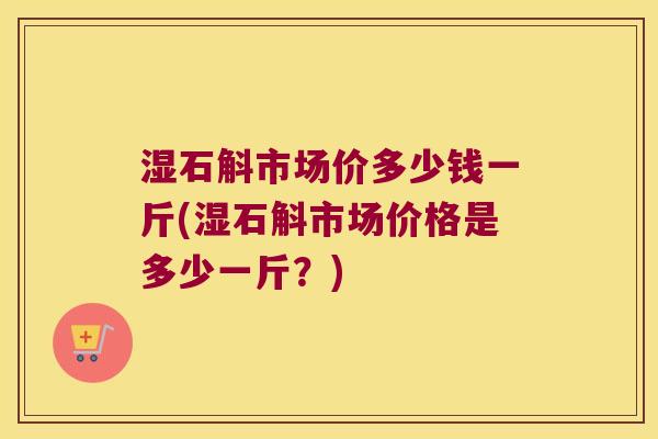湿石斛市场价多少钱一斤(湿石斛市场价格是多少一斤？)