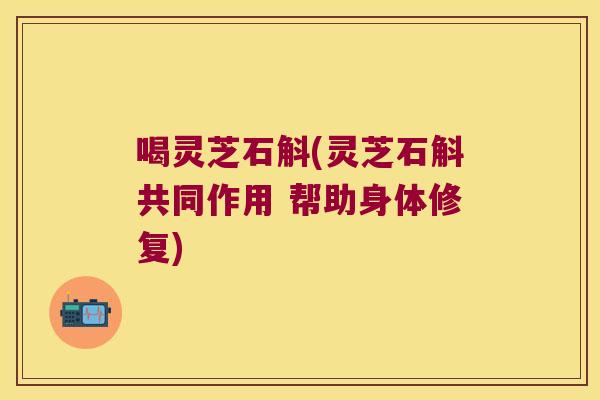 喝灵芝石斛(灵芝石斛共同作用 帮助身体修复)