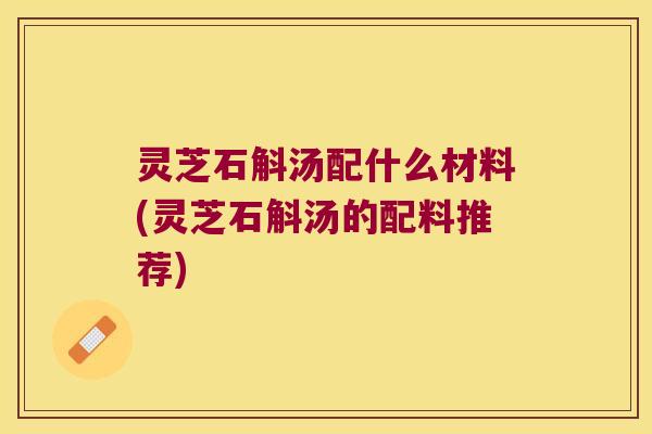 灵芝石斛汤配什么材料(灵芝石斛汤的配料推荐)