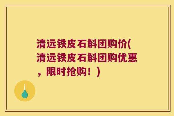 清远铁皮石斛团购价(清远铁皮石斛团购优惠，限时抢购！)