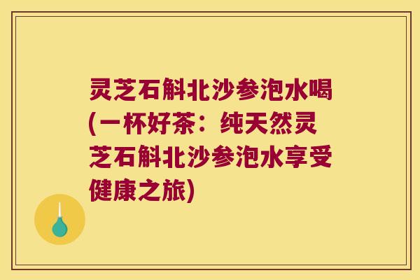 灵芝石斛北沙参泡水喝(一杯好茶：纯天然灵芝石斛北沙参泡水享受健康之旅)