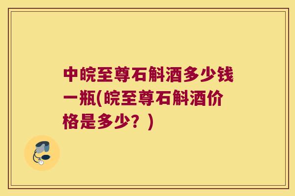 中皖至尊石斛酒多少钱一瓶(皖至尊石斛酒价格是多少？)