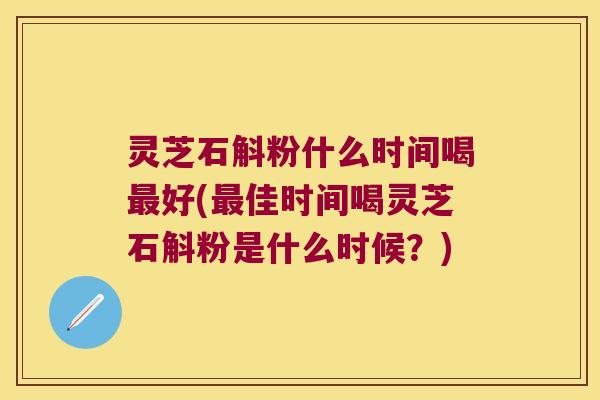 灵芝石斛粉什么时间喝最好(最佳时间喝灵芝石斛粉是什么时候？)