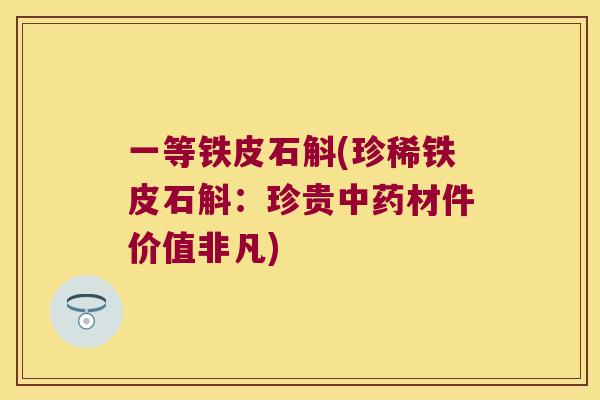 一等铁皮石斛(珍稀铁皮石斛：珍贵材件价值非凡)