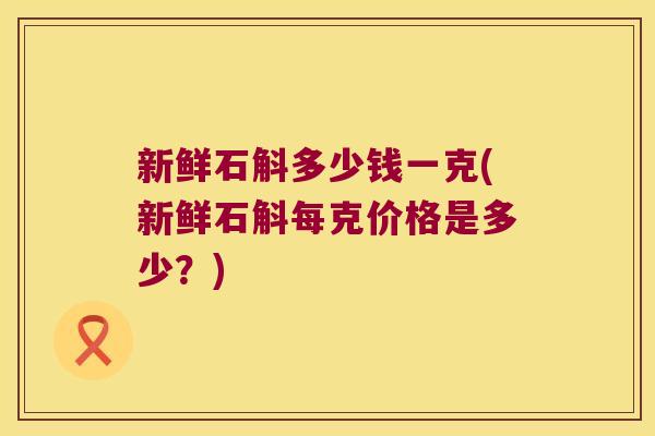 新鲜石斛多少钱一克(新鲜石斛每克价格是多少？)