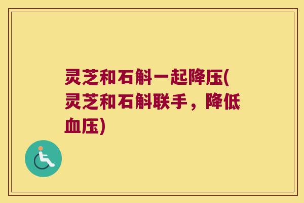 灵芝和石斛一起降压(灵芝和石斛联手，降低血压)