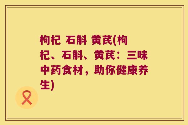 枸杞 石斛 黄芪(枸杞、石斛、黄芪：三味中药食材，助你健康养生)