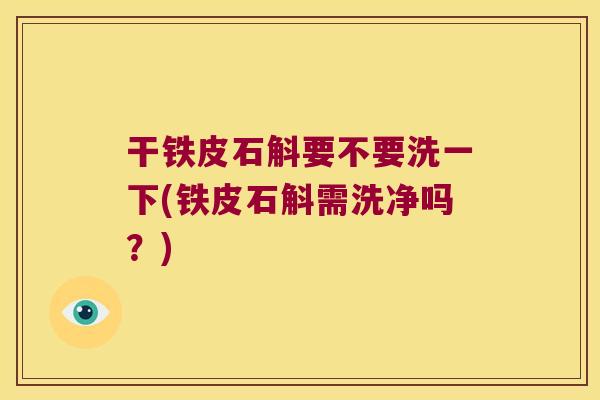 干铁皮石斛要不要洗一下(铁皮石斛需洗净吗？)