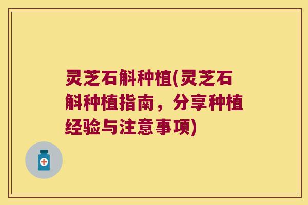 灵芝石斛种植(灵芝石斛种植指南，分享种植经验与注意事项)