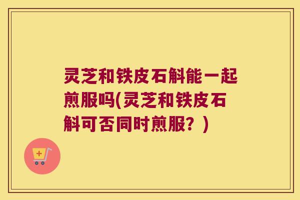 灵芝和铁皮石斛能一起煎服吗(灵芝和铁皮石斛可否同时煎服？)