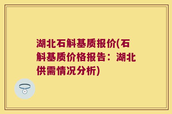 湖北石斛基质报价(石斛基质价格报告：湖北供需情况分析)