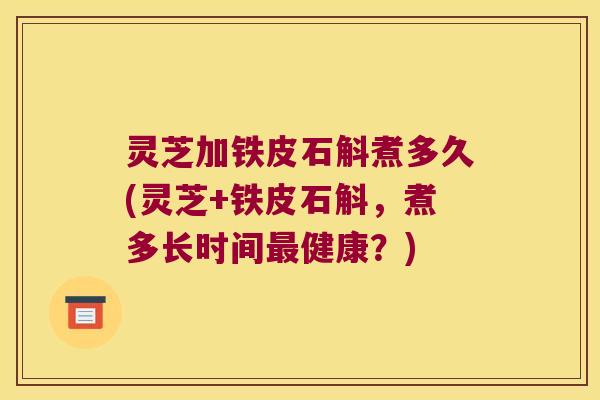 灵芝加铁皮石斛煮多久(灵芝+铁皮石斛，煮多长时间最健康？)