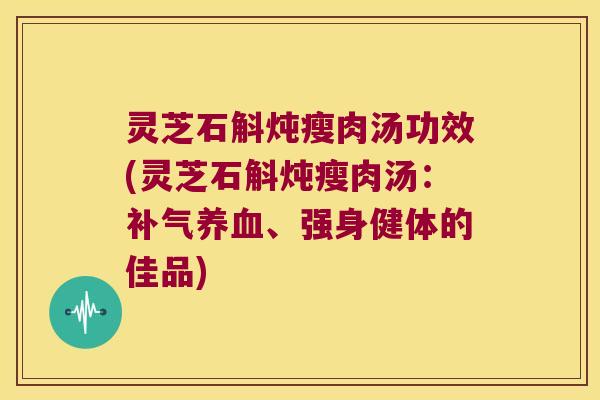 灵芝石斛炖瘦肉汤功效(灵芝石斛炖瘦肉汤：补气养血、强身健体的佳品)