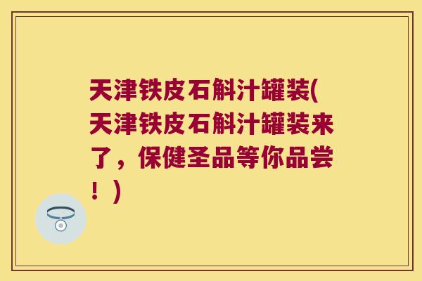 天津铁皮石斛汁罐装(天津铁皮石斛汁罐装来了，保健圣品等你品尝！)